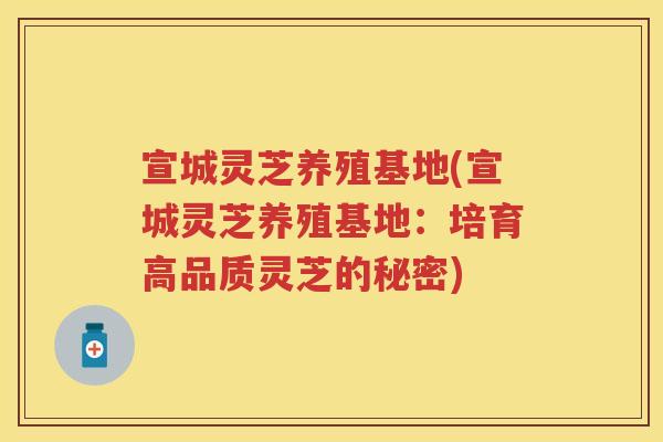 宣城灵芝养殖基地(宣城灵芝养殖基地：培育高品质灵芝的秘密)