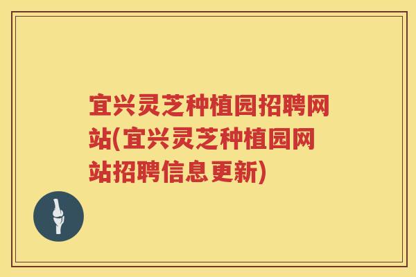 宜兴灵芝种植园招聘网站(宜兴灵芝种植园网站招聘信息更新)