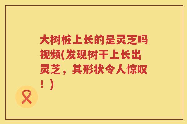 大树桩上长的是灵芝吗视频(发现树干上长出灵芝，其形状令人惊叹！)