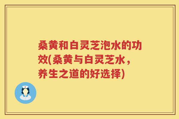 桑黄和白灵芝泡水的功效(桑黄与白灵芝水，养生之道的好选择)