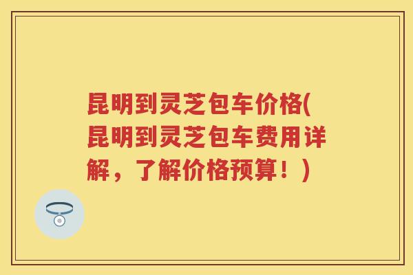 昆明到灵芝包车价格(昆明到灵芝包车费用详解，了解价格预算！)