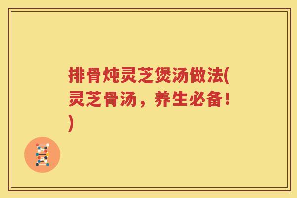 排骨炖灵芝煲汤做法(灵芝骨汤，养生必备！)