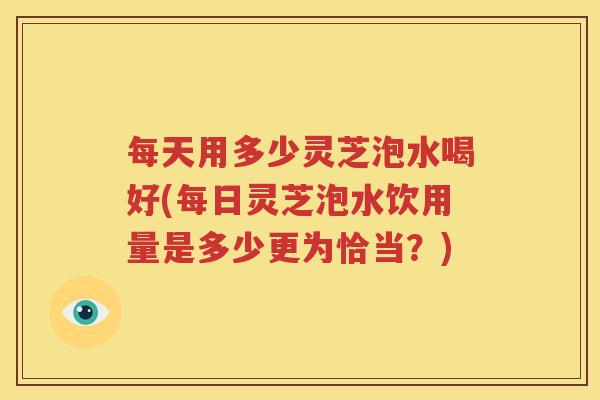 每天用多少灵芝泡水喝好(每日灵芝泡水饮用量是多少更为恰当？)