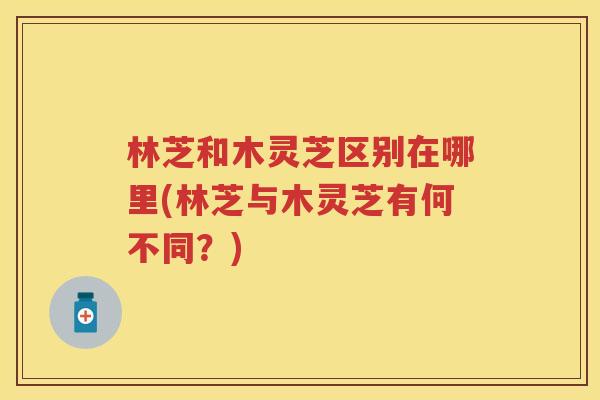 林芝和木灵芝区别在哪里(林芝与木灵芝有何不同？)