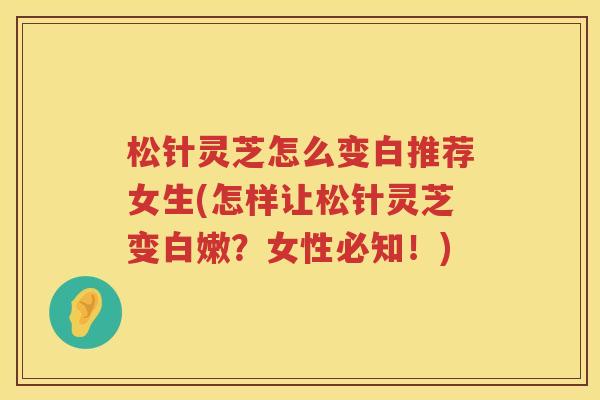松针灵芝怎么变白推荐女生(怎样让松针灵芝变白嫩？女性必知！)