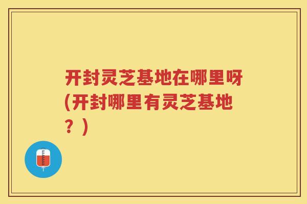 开封灵芝基地在哪里呀(开封哪里有灵芝基地？)
