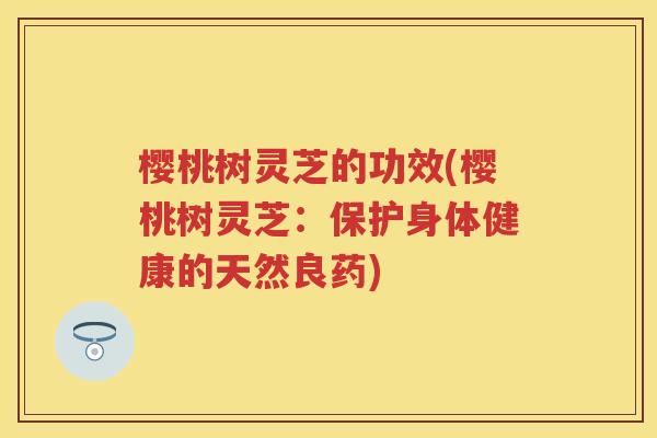 樱桃树灵芝的功效(樱桃树灵芝：保护身体健康的天然良药)