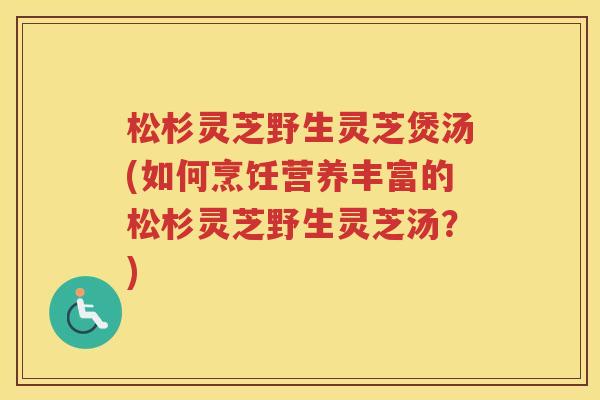 松杉灵芝野生灵芝煲汤(如何烹饪营养丰富的松杉灵芝野生灵芝汤？)
