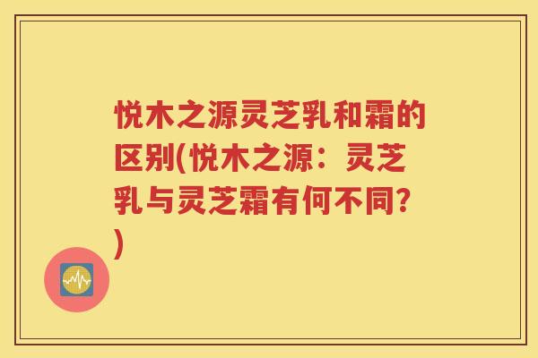 悦木之源灵芝乳和霜的区别(悦木之源：灵芝乳与灵芝霜有何不同？)