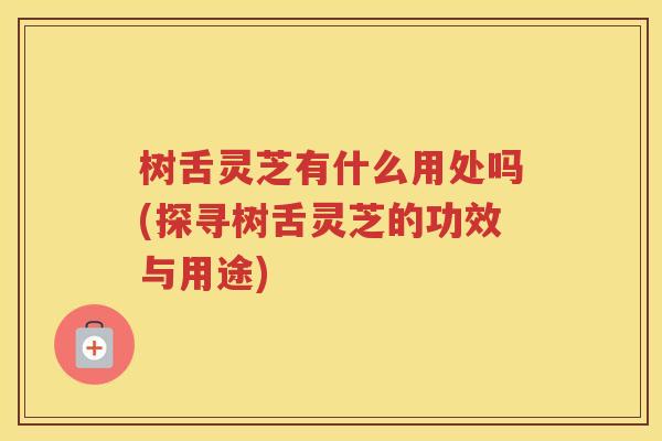 树舌灵芝有什么用处吗(探寻树舌灵芝的功效与用途)