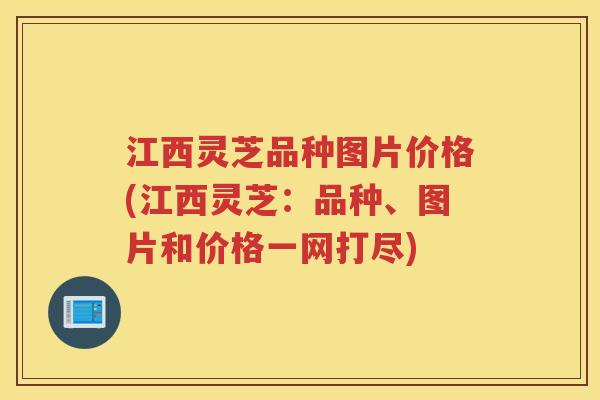 江西灵芝品种图片价格(江西灵芝:品种、图片和价格一网打尽) 江西灵芝品种图片价格(江西灵芝:品种、图片和价格一网打尽)