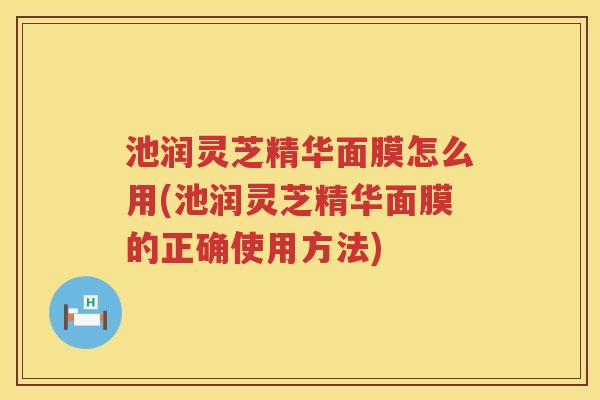 池润灵芝精华面膜怎么用(池润灵芝精华面膜的正确使用方法)