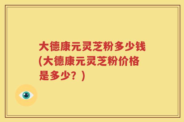 大德康元灵芝粉多少钱(大德康元灵芝粉价格是多少?) 大德康元灵芝粉多少钱(大德康元灵芝粉价格是多少?)