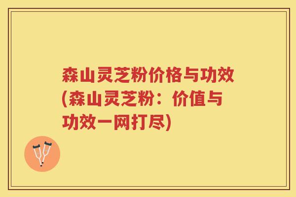 森山灵芝粉价格与功效(森山灵芝粉:价值与功效一网打尽) 森山灵芝粉价格与功效(森山灵芝粉:价值与功效一网打尽)