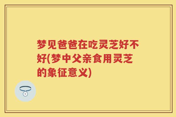 梦见爸爸在吃灵芝好不好(梦中父亲食用灵芝的象征意义) 梦见爸爸在吃灵芝好不好(梦中父亲食用灵芝的象征意义)
