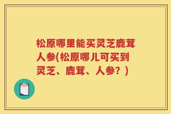 松原哪里能买灵芝鹿茸人参(松原哪儿可买到灵芝、鹿茸、人参？)
