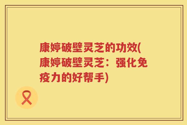 康婷破壁灵芝的功效(康婷破壁灵芝：强化免疫力的好帮手)