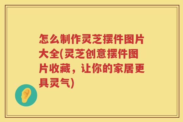 怎么制作灵芝摆件图片大全(灵芝创意摆件图片收藏，让你的家居更具灵气)