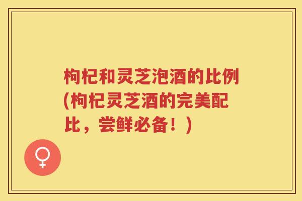 枸杞和灵芝泡酒的比例(枸杞灵芝酒的完美配比，尝鲜必备！)
