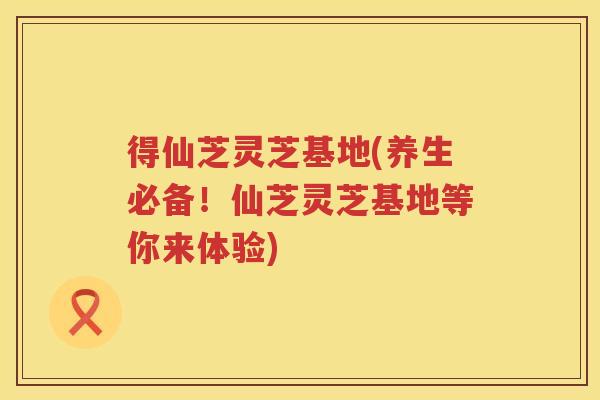 得仙芝灵芝基地(养生必备！仙芝灵芝基地等你来体验)