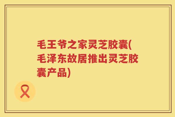 毛王爷之家灵芝胶囊(毛泽东故居推出灵芝胶囊产品)