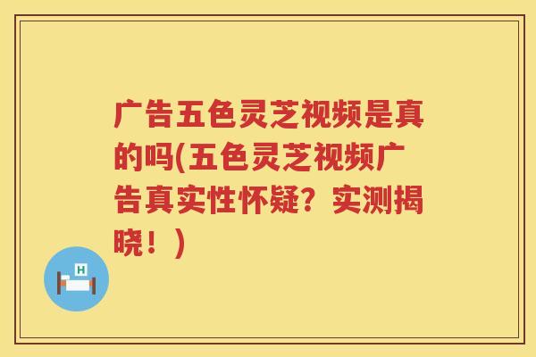 广告五色灵芝视频是真的吗(五色灵芝视频广告真实性怀疑？实测揭晓！)