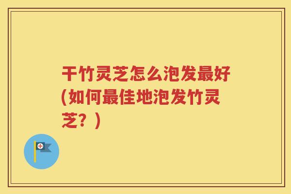 干竹灵芝怎么泡发最好(如何最佳地泡发竹灵芝？)