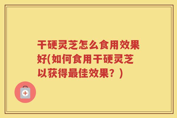 干硬灵芝怎么食用效果好(如何食用干硬灵芝以获得最佳效果？)