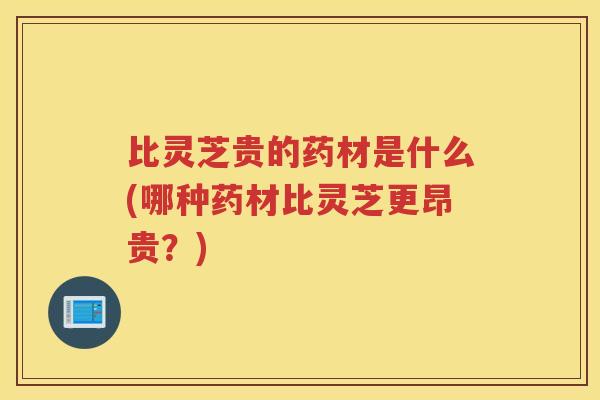 比灵芝贵的药材是什么(哪种药材比灵芝更昂贵？)