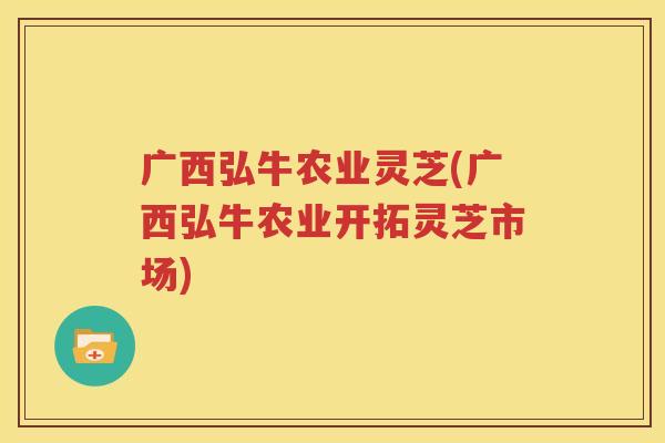 广西弘牛农业灵芝(广西弘牛农业开拓灵芝市场)