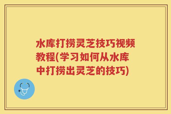 水库打捞灵芝技巧视频教程(学习如何从水库中打捞出灵芝的技巧)
