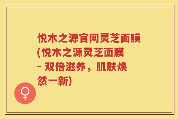 悦木之源官网灵芝面膜(悦木之源灵芝面膜 - 双倍滋养，肌肤焕然一新)