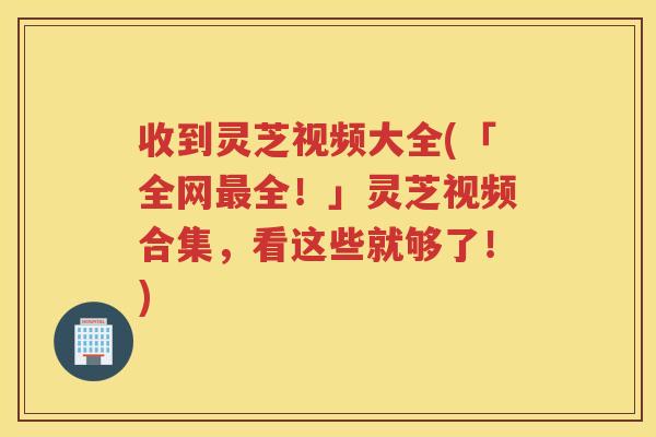 收到灵芝视频大全(「全网最全！」灵芝视频合集，看这些就够了！)