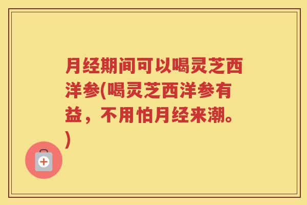 月经期间可以喝灵芝西洋参(喝灵芝西洋参有益，不用怕月经来潮。)