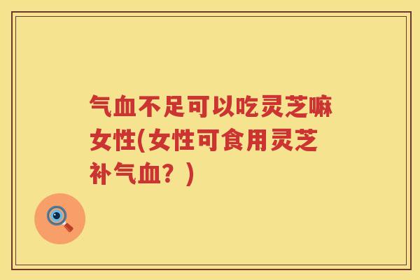 气血不足可以吃灵芝嘛女性(女性可食用灵芝补气血？)