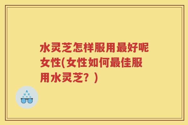 水灵芝怎样服用最好呢女性(女性如何最佳服用水灵芝？)