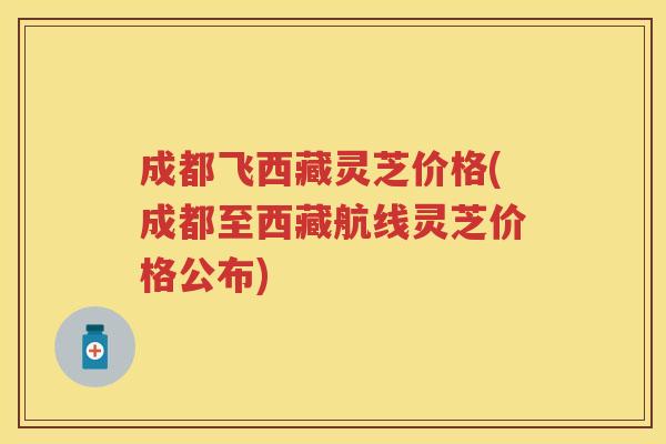 成都飞西藏灵芝价格(成都至西藏航线灵芝价格公布)