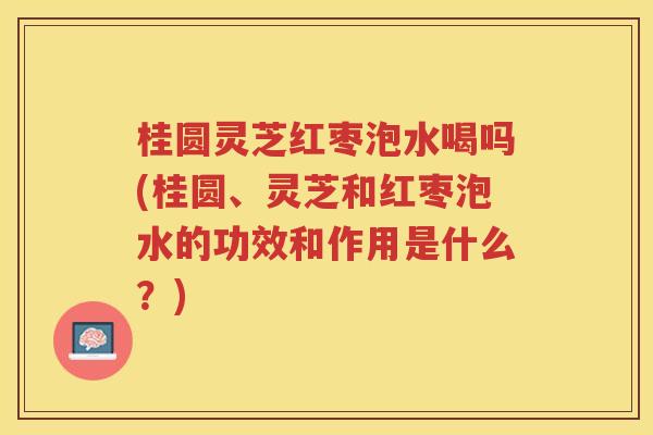 桂圆灵芝红枣泡水喝吗(桂圆、灵芝和红枣泡水的功效和作用是什么？)
