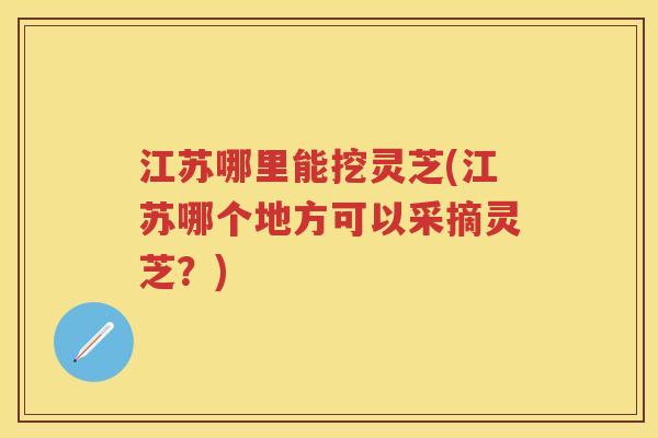江苏哪里能挖灵芝(江苏哪个地方可以采摘灵芝？)