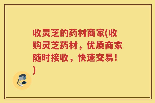 收灵芝的药材商家(收购灵芝药材，优质商家随时接收，快速交易！)