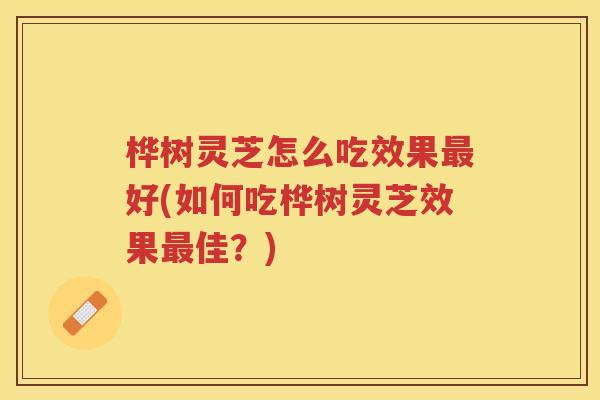桦树灵芝怎么吃效果最好(如何吃桦树灵芝效果最佳？)