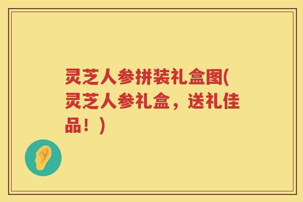 灵芝人参拼装礼盒图(灵芝人参礼盒，送礼佳品！)