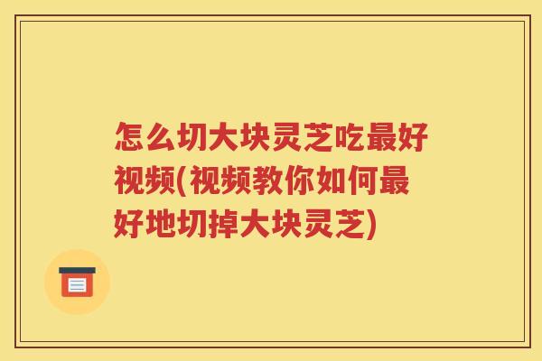 怎么切大块灵芝吃最好视频(视频教你如何最好地切掉大块灵芝)