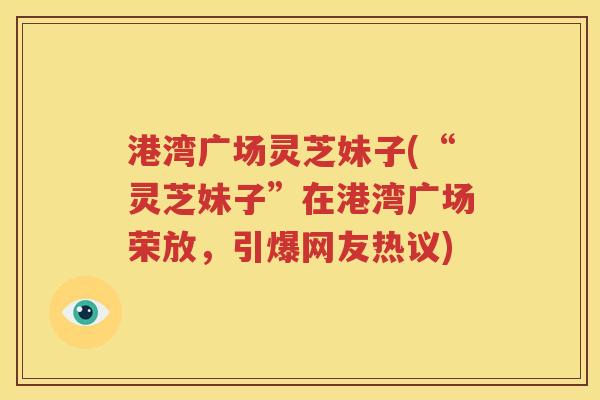 港湾广场灵芝妹子(“灵芝妹子”在港湾广场荣放，引爆网友热议)