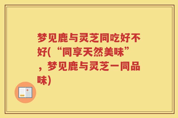 梦见鹿与灵芝同吃好不好(“同享天然美味”,梦见鹿与灵芝一同品味)