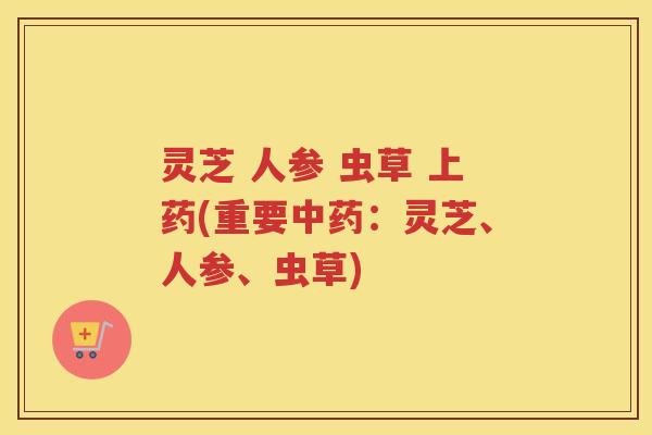 灵芝 人参 虫草 上药(重要中药：灵芝、人参、虫草)