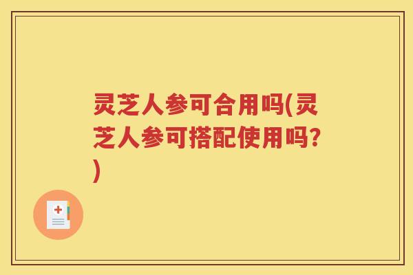 灵芝人参可合用吗(灵芝人参可搭配使用吗？)