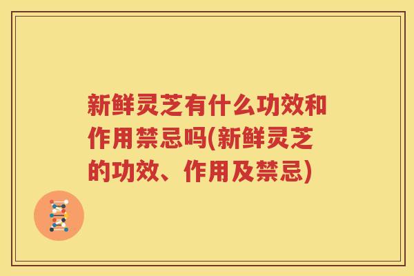 新鲜灵芝有什么功效和作用禁忌吗(新鲜灵芝的功效、作用及禁忌)