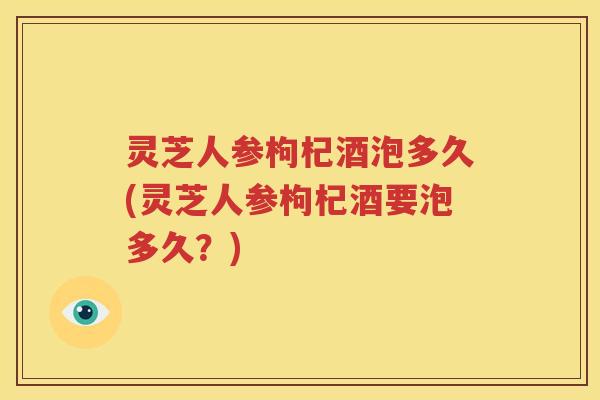 灵芝人参枸杞酒泡多久(灵芝人参枸杞酒要泡多久？)