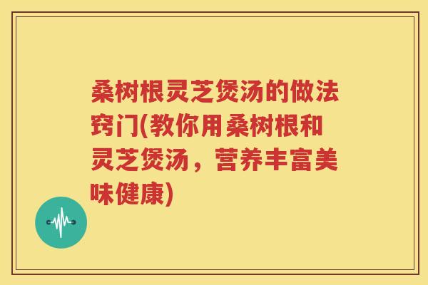 桑树根灵芝煲汤的做法窍门(教你用桑树根和灵芝煲汤，营养丰富美味健康)